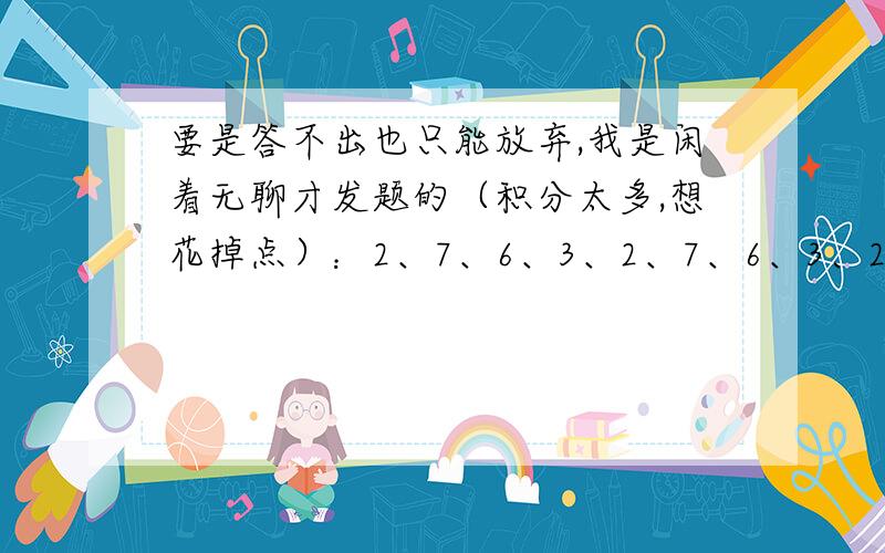 要是答不出也只能放弃,我是闲着无聊才发题的（积分太多,想花掉点）：2、7、6、3、2、7、6、3、2、2、7……问第18