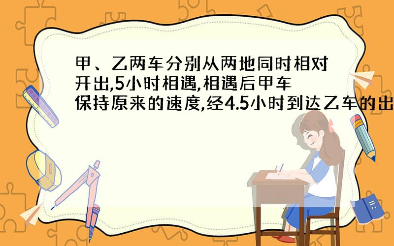 甲、乙两车分别从两地同时相对开出,5小时相遇,相遇后甲车保持原来的速度,经4.5小时到达乙车的出发地.甲、乙两车的速度比