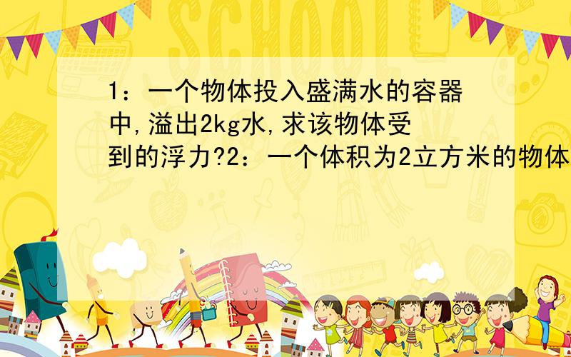 1：一个物体投入盛满水的容器中,溢出2kg水,求该物体受到的浮力?2：一个体积为2立方米的物体,全部侵入