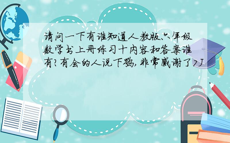 请问一下有谁知道人教版六年级数学书上册练习十内容和答案谁有?有会的人说下嘛,非常感谢了7J