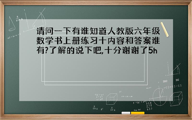 请问一下有谁知道人教版六年级数学书上册练习十内容和答案谁有?了解的说下吧,十分谢谢了5h