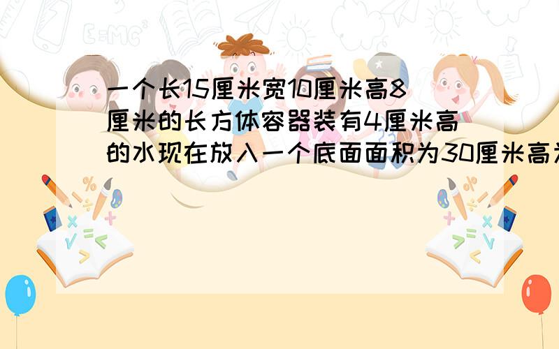 一个长15厘米宽10厘米高8厘米的长方体容器装有4厘米高的水现在放入一个底面面积为30厘米高为10厘米的长方