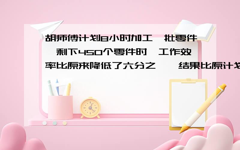 胡师傅计划8小时加工一批零件,剩下450个零件时,工作效率比原来降低了六分之一,结果比原计划推迟30分钟