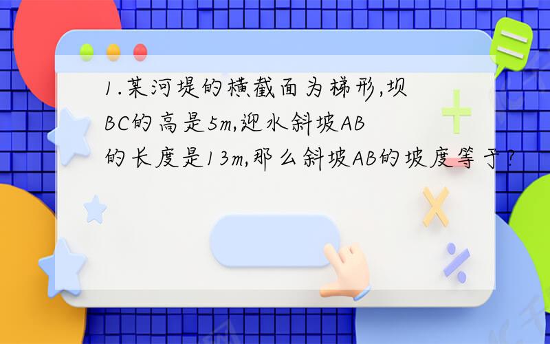 1.某河堤的横截面为梯形,坝BC的高是5m,迎水斜坡AB的长度是13m,那么斜坡AB的坡度等于?