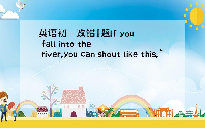 英语初一改错1题If you fall into the river,you can shout like this,“