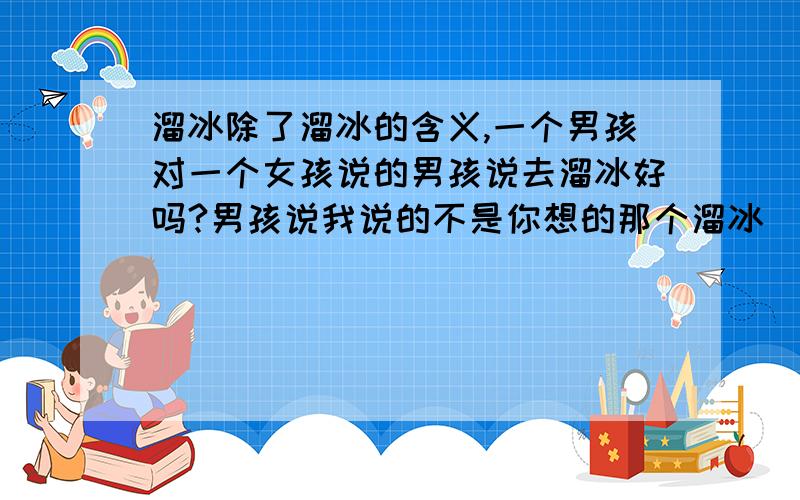 溜冰除了溜冰的含义,一个男孩对一个女孩说的男孩说去溜冰好吗?男孩说我说的不是你想的那个溜冰（这段话里面的溜冰是什么意思呢