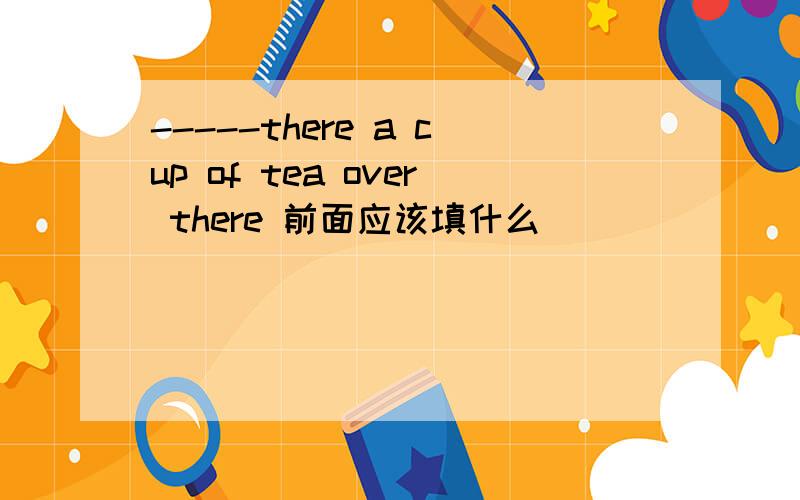 -----there a cup of tea over there 前面应该填什么