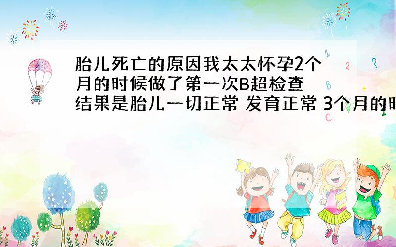 胎儿死亡的原因我太太怀孕2个月的时候做了第一次B超检查 结果是胎儿一切正常 发育正常 3个月的时候检查发现 胎儿还和2个