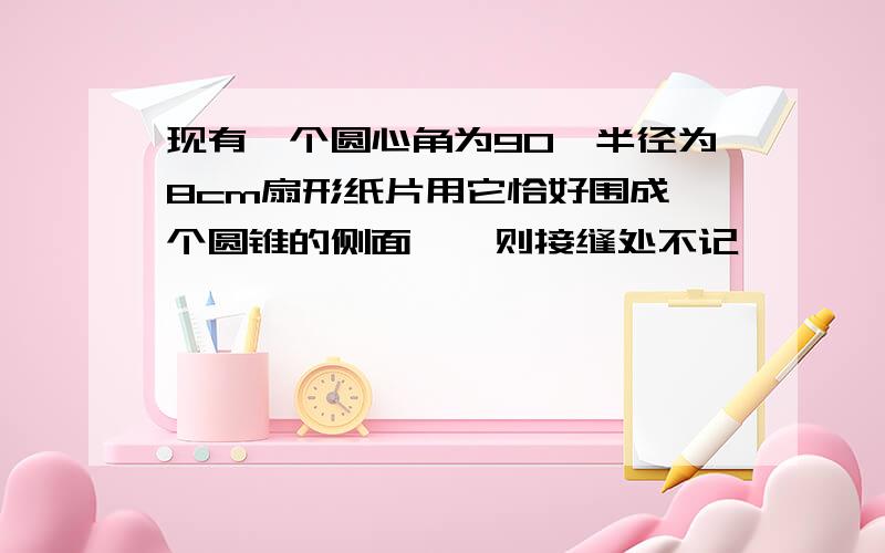 现有一个圆心角为90°半径为8cm扇形纸片用它恰好围成一个圆锥的侧面,〔则接缝处不记〕