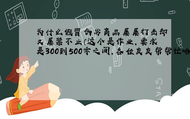 为什么假冒伪劣商品屡屡打击却又屡禁不止（这个是作业,要求是300到500字之间,各位友友帮帮忙哈\(^o^)/~