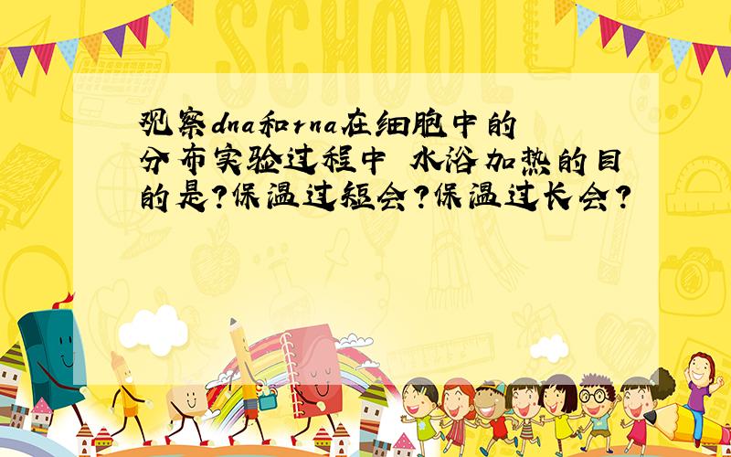 观察dna和rna在细胞中的分布实验过程中 水浴加热的目的是?保温过短会?保温过长会?