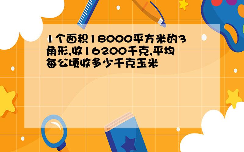 1个面积18000平方米的3角形,收16200千克,平均每公顷收多少千克玉米