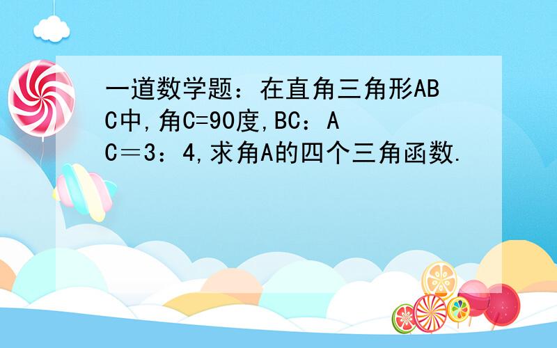 一道数学题：在直角三角形ABC中,角C=90度,BC：AC＝3：4,求角A的四个三角函数.