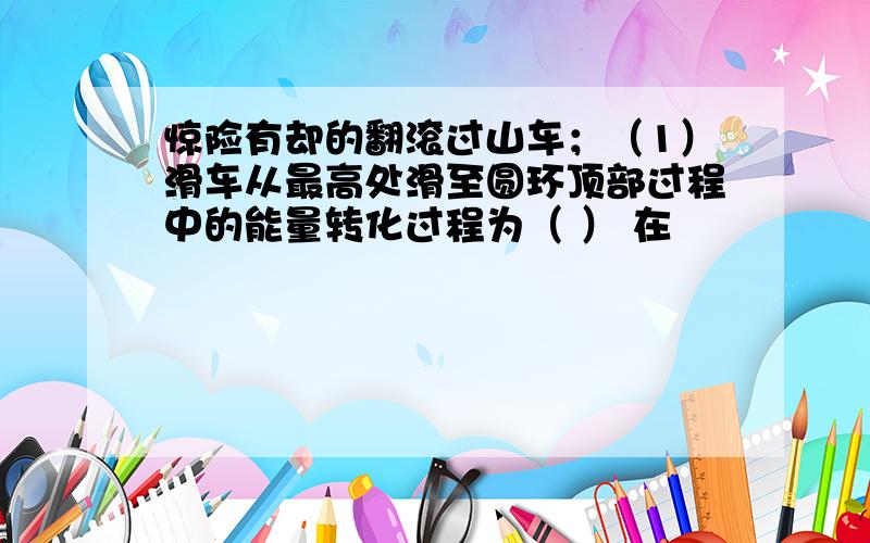 惊险有却的翻滚过山车；（1）滑车从最高处滑至圆环顶部过程中的能量转化过程为（ ） 在