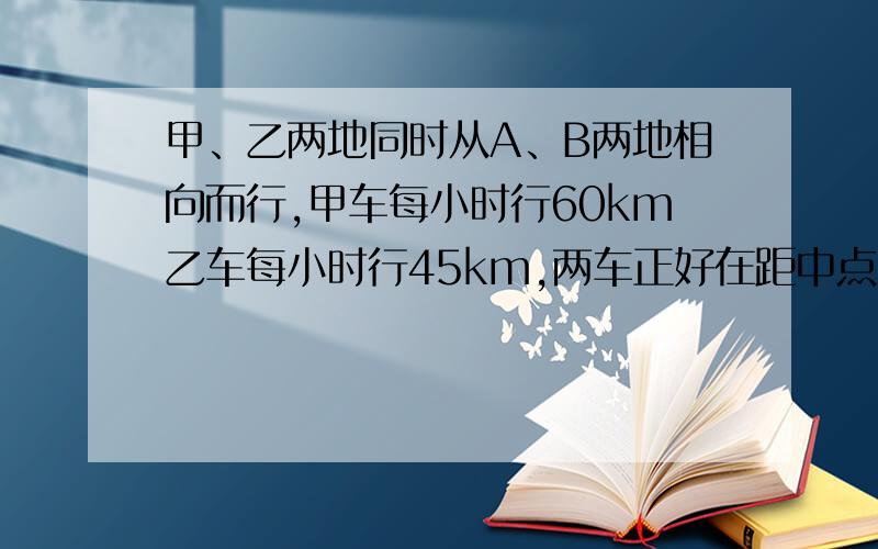 甲、乙两地同时从A、B两地相向而行,甲车每小时行60km乙车每小时行45km,两车正好在距中点30km处相遇,两地