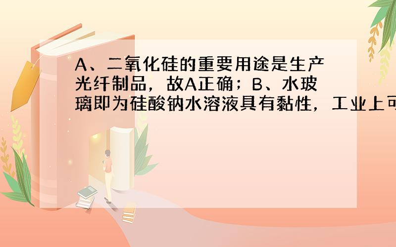 A、二氧化硅的重要用途是生产光纤制品，故A正确；B、水玻璃即为硅酸钠水溶液具有黏性，工业上可以用于生产黏合剂，