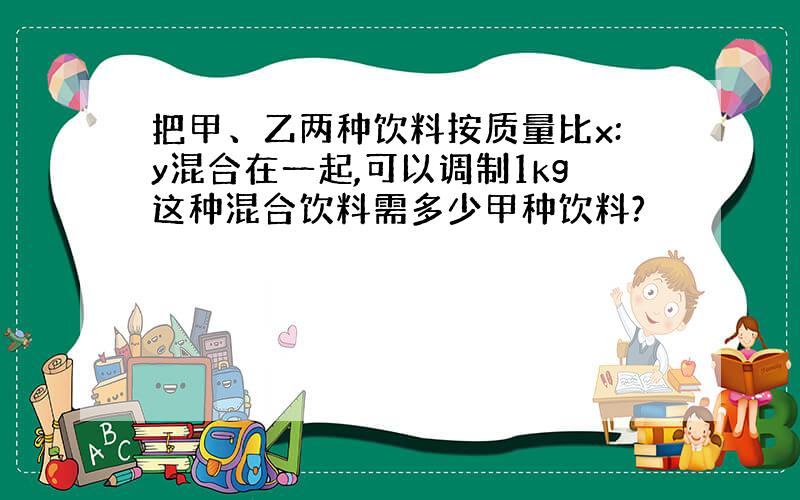 把甲、乙两种饮料按质量比x:y混合在一起,可以调制1kg这种混合饮料需多少甲种饮料?