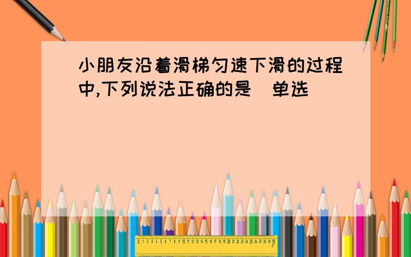 小朋友沿着滑梯匀速下滑的过程中,下列说法正确的是（单选）