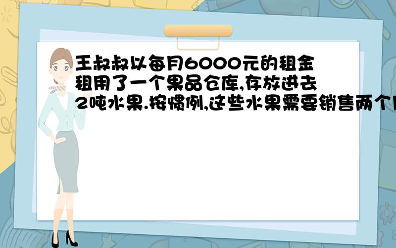 王叔叔以每月6000元的租金租用了一个果品仓库,存放进去2吨水果.按惯例,这些水果需要销售两个月.实际由