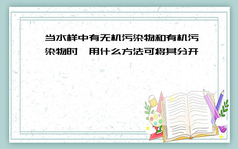 当水样中有无机污染物和有机污染物时,用什么方法可将其分开