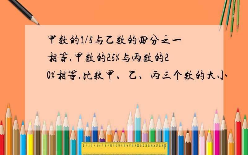 甲数的1/5与乙数的四分之一相等,甲数的25%与丙数的20%相等,比较甲、乙、丙三个数的大小