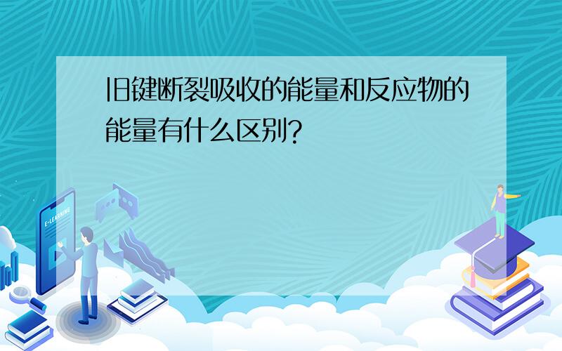 旧键断裂吸收的能量和反应物的能量有什么区别?