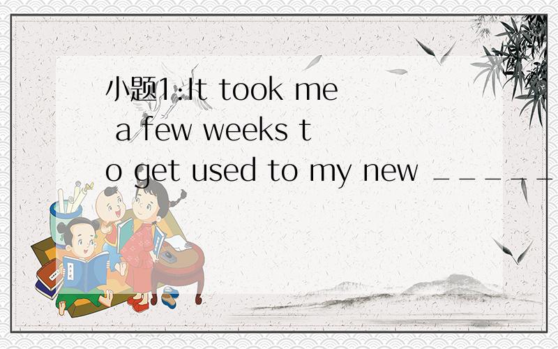 小题1:It took me a few weeks to get used to my new __________.