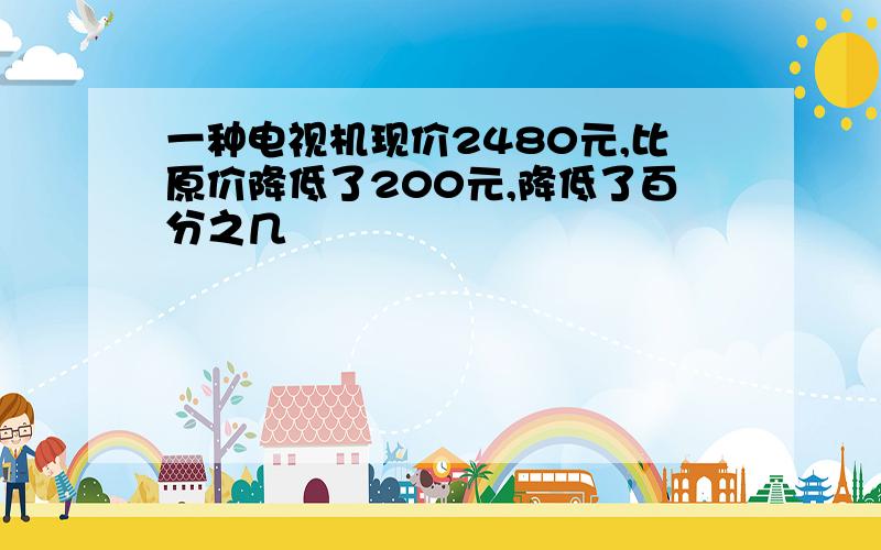 一种电视机现价2480元,比原价降低了200元,降低了百分之几