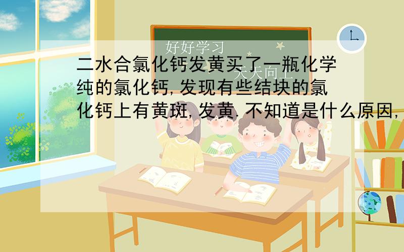 二水合氯化钙发黄买了一瓶化学纯的氯化钙,发现有些结块的氯化钙上有黄斑,发黄.不知道是什么原因,有知道请指点下啊!