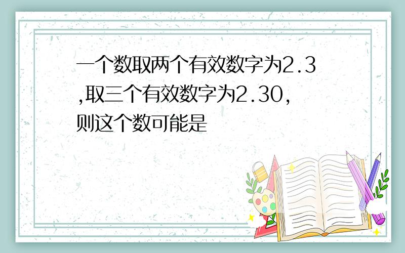 一个数取两个有效数字为2.3,取三个有效数字为2.30,则这个数可能是