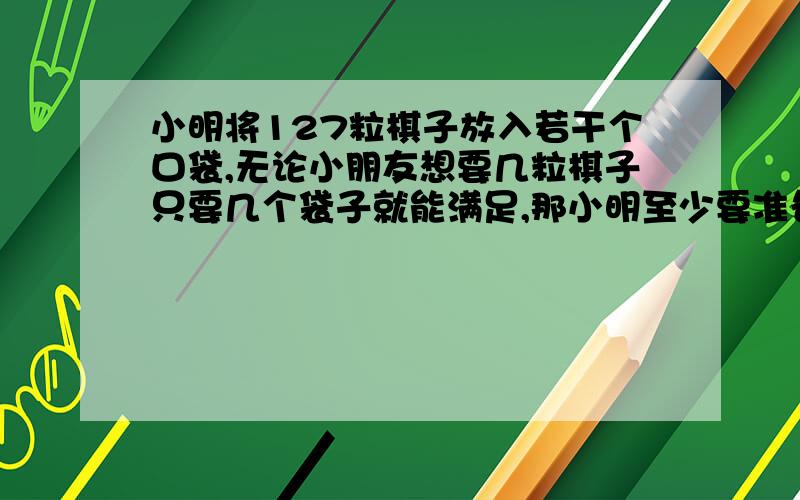 小明将127粒棋子放入若干个口袋,无论小朋友想要几粒棋子只要几个袋子就能满足,那小明至少要准备几个袋子?