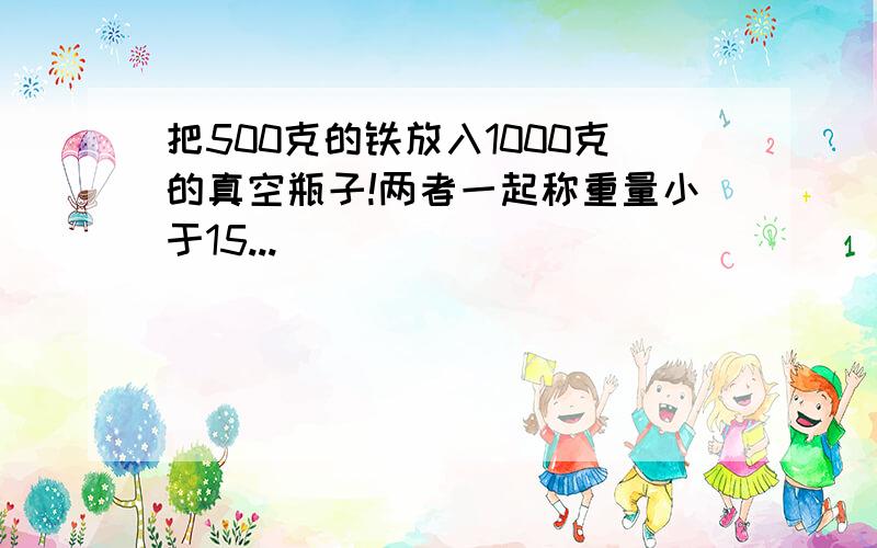 把500克的铁放入1000克的真空瓶子!两者一起称重量小于15...