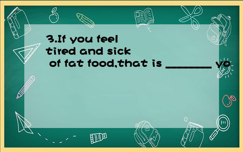 3.If you feel tired and sick of fat food,that is ________ yo