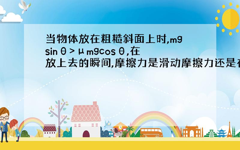 当物体放在粗糙斜面上时,mgsinθ>μmgcosθ,在放上去的瞬间,摩擦力是滑动摩擦力还是在极短瞬间由静摩擦力转为滑动