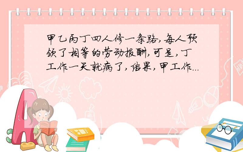 甲乙丙丁四人修一条路,每人预领了相等的劳动报酬,可是,丁工作一天就病了,结果,甲工作...