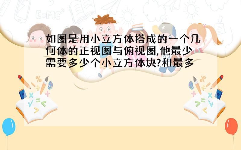 如图是用小立方体搭成的一个几何体的正视图与俯视图,他最少需要多少个小立方体块?和最多