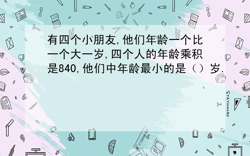 有四个小朋友,他们年龄一个比一个大一岁,四个人的年龄乘积是840,他们中年龄最小的是（）岁.