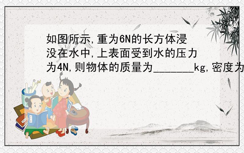 如图所示,重为6N的长方体浸没在水中,上表面受到水的压力为4N,则物体的质量为_______kg,密度为________