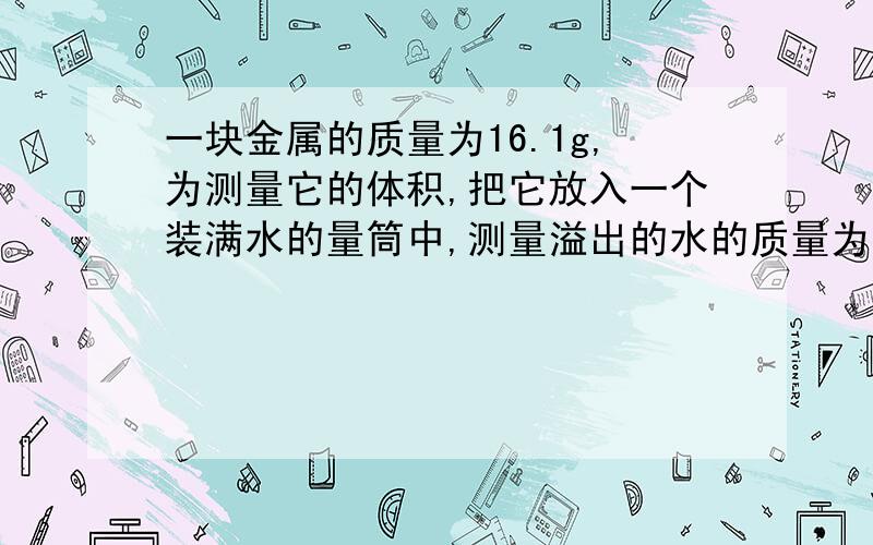 一块金属的质量为16.1g,为测量它的体积,把它放入一个装满水的量筒中,测量溢出的水的质量为1.8×10^-3kg,