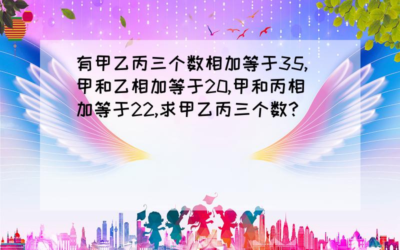 有甲乙丙三个数相加等于35,甲和乙相加等于20,甲和丙相加等于22,求甲乙丙三个数?