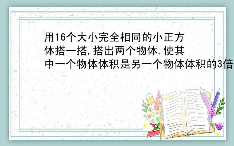 用16个大小完全相同的小正方体搭一搭,搭出两个物体,使其中一个物体体积是另一个物体体积的3倍.