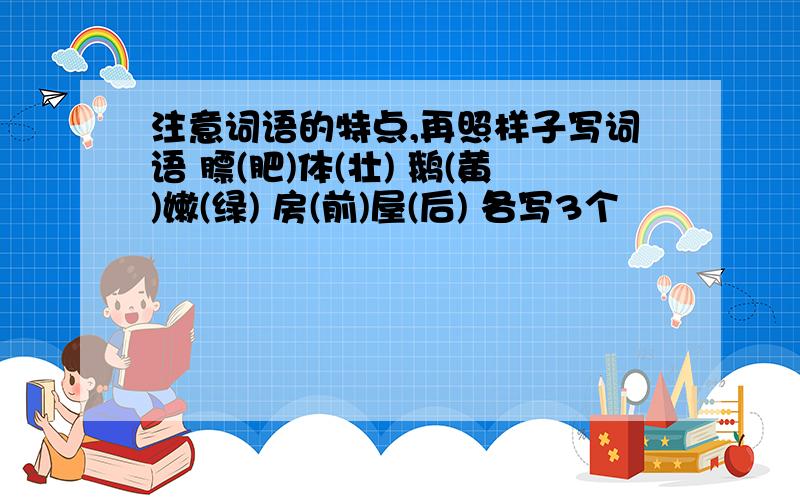 注意词语的特点,再照样子写词语 膘(肥)体(壮) 鹅(黄)嫩(绿) 房(前)屋(后) 各写3个