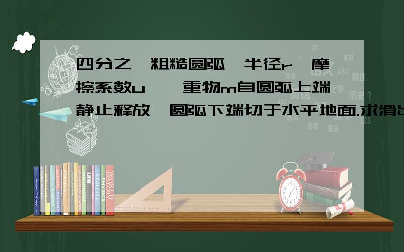 四分之一粗糙圆弧,半径r,摩擦系数u,一重物m自圆弧上端静止释放,圆弧下端切于水平地面.求滑出水平底面距离x.