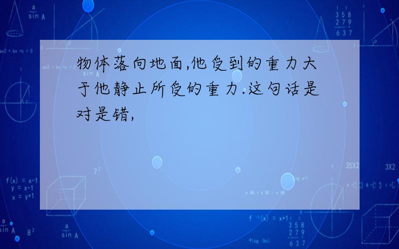 物体落向地面,他受到的重力大于他静止所受的重力.这句话是对是错,