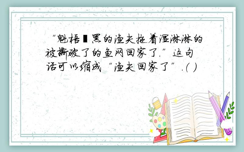 “魁梧黧黑的渔夫拖着湿淋淋的被撕破了的鱼网回家了.”这句话可以缩成“渔夫回家了”.（ ）