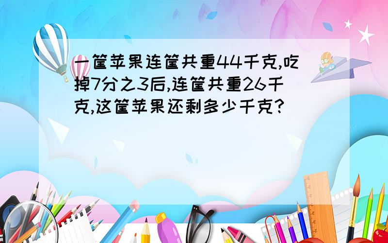 一筐苹果连筐共重44千克,吃掉7分之3后,连筐共重26千克,这筐苹果还剩多少千克?