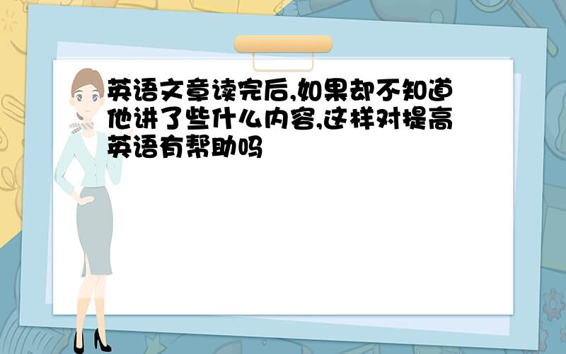 英语文章读完后,如果却不知道他讲了些什么内容,这样对提高英语有帮助吗