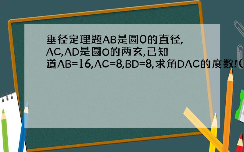 垂径定理题AB是圆0的直径,AC,AD是圆O的两玄,已知道AB=16,AC=8,BD=8,求角DAC的度数!(要过程)