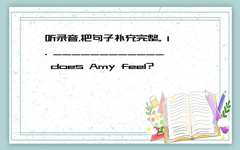 听录音，把句子补充完整。 1. ____________ does Amy feel?