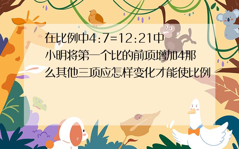 在比例中4:7=12:21中小明将第一个比的前项增加4那么其他三项应怎样变化才能使比例